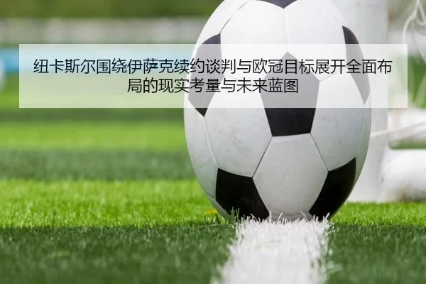纽卡斯尔围绕伊萨克续约谈判与欧冠目标展开全面布局的现实考量与未来蓝图（kaiyun）